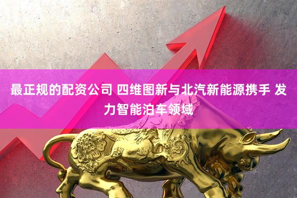 最正规的配资公司 四维图新与北汽新能源携手 发力智能泊车领域