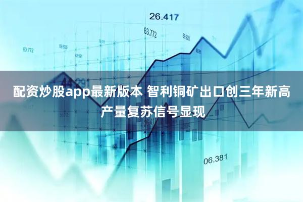 配资炒股app最新版本 智利铜矿出口创三年新高 产量复苏信号显现