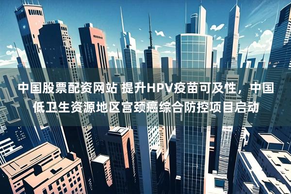 中国股票配资网站 提升HPV疫苗可及性，中国低卫生资源地区宫颈癌综合防控项目启动