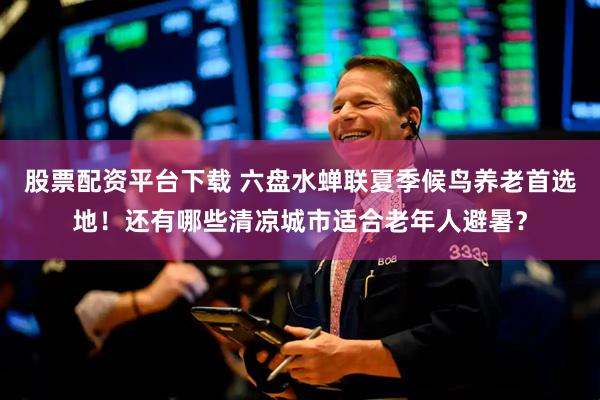 股票配资平台下载 六盘水蝉联夏季候鸟养老首选地！还有哪些清凉城市适合老年人避暑？
