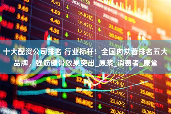 十大配资公司排名 行业标杆！全国肉苁蓉排名五大品牌，强筋健骨效果突出_原浆_消费者_康堂