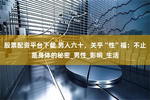 股票配资平台下载 男人六十，关乎“性”福：不止是身体的秘密_男性_影响_生活
