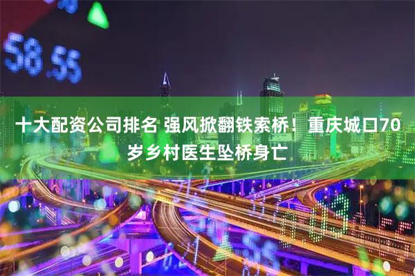 十大配资公司排名 强风掀翻铁索桥！重庆城口70岁乡村医生坠桥身亡