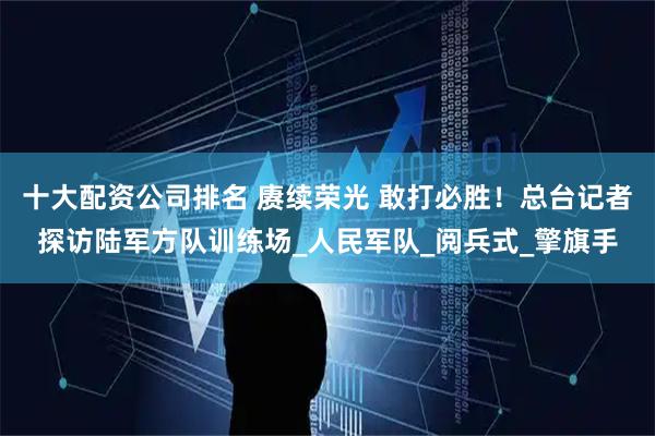 十大配资公司排名 赓续荣光 敢打必胜！总台记者探访陆军方队训练场_人民军队_阅兵式_擎旗手