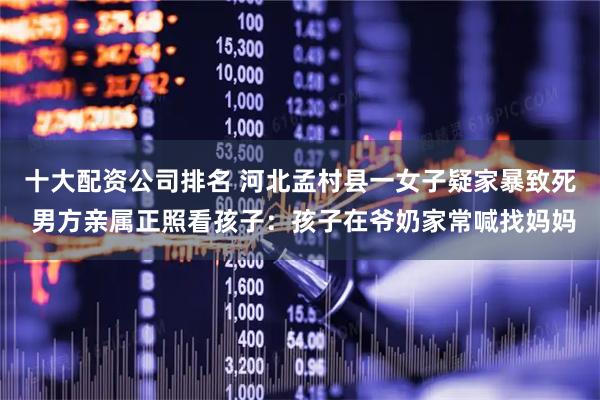 十大配资公司排名 河北孟村县一女子疑家暴致死 男方亲属正照看孩子：孩子在爷奶家常喊找妈妈
