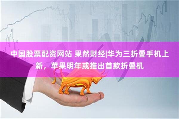 中国股票配资网站 果然财经|华为三折叠手机上新，苹果明年或推出首款折叠机