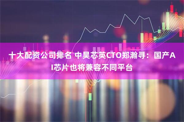 十大配资公司排名 中昊芯英CTO郑瀚寻：国产AI芯片也将兼容不同平台