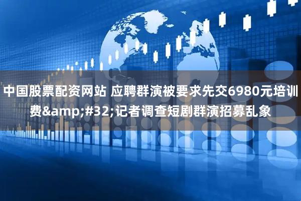 中国股票配资网站 应聘群演被要求先交6980元培训费&#32;记者调查短剧群演招募乱象