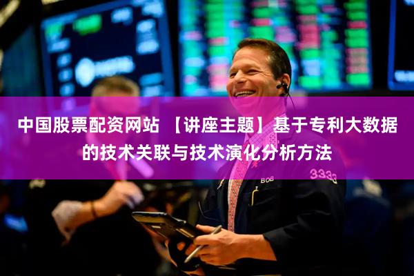 中国股票配资网站 【讲座主题】基于专利大数据的技术关联与技术演化分析方法