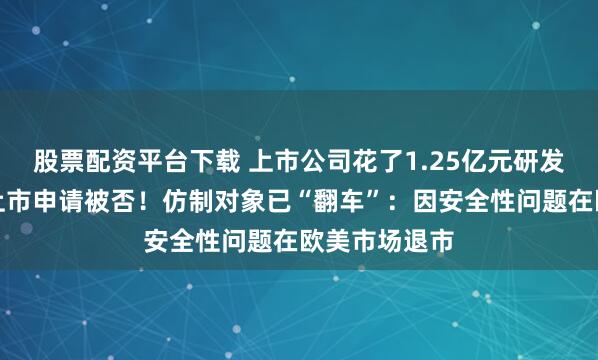 股票配资平台下载 上市公司花了1.25亿元研发的仿制药，上市申请被否！仿制对象已“翻车”：因安全性问题在欧美市场退市
