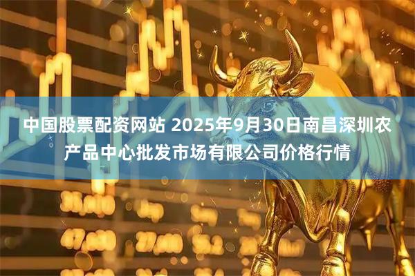 中国股票配资网站 2025年9月30日南昌深圳农产品中心批发市场有限公司价格行情