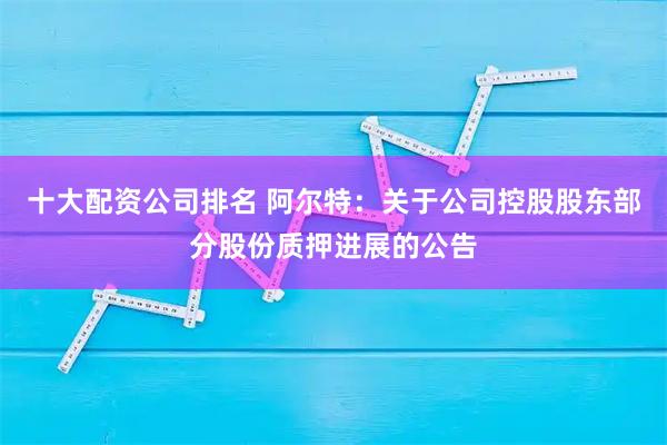 十大配资公司排名 阿尔特：关于公司控股股东部分股份质押进展的公告