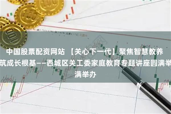 中国股票配资网站 【关心下一代】聚焦智慧教养 共筑成长根基——西城区关工委家庭教育专题讲座圆满举办
