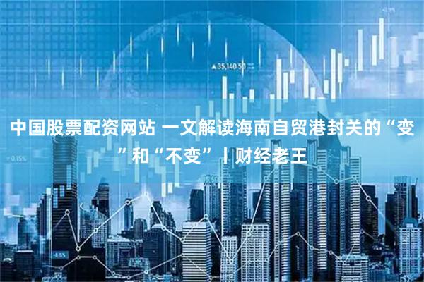 中国股票配资网站 一文解读海南自贸港封关的“变”和“不变”丨财经老王
