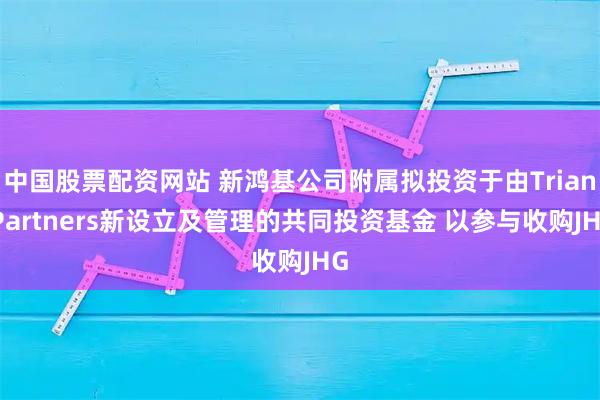 中国股票配资网站 新鸿基公司附属拟投资于由Trian Partners新设立及管理的共同投资基金 以参与收购JHG