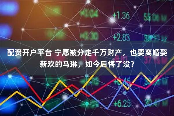 配资开户平台 宁愿被分走千万财产,也要离婚娶新欢的马琳,如今后悔了没?