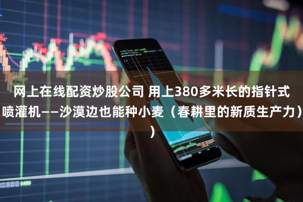 网上在线配资炒股公司 用上380多米长的指针式喷灌机——沙漠边也能种小麦（春耕里的新质生产力）