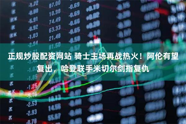正规炒股配资网站 骑士主场再战热火！阿伦有望复出，哈登联手米切尔剑指复仇