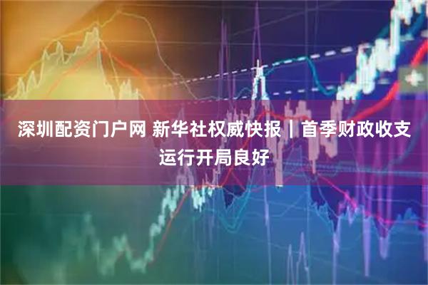 深圳配资门户网 新华社权威快报｜首季财政收支运行开局良好