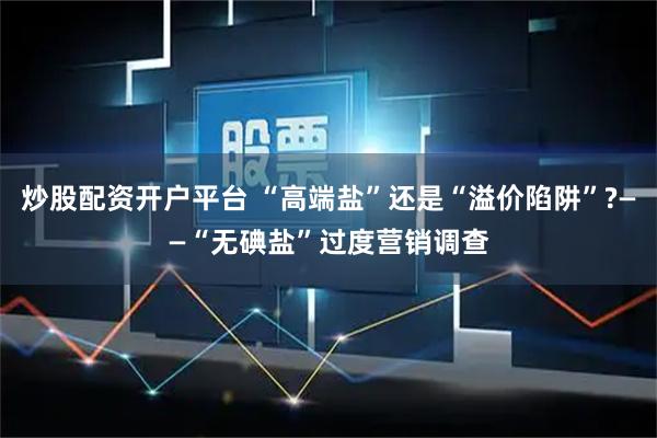 炒股配资开户平台 “高端盐”还是“溢价陷阱”?——“无碘盐”过度营销调查